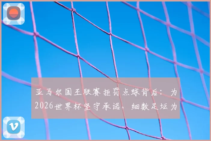 亚马尔国王联赛拒罚点球背后:为2026世界杯坚守承诺,细数足坛为大赛留力的特殊案例