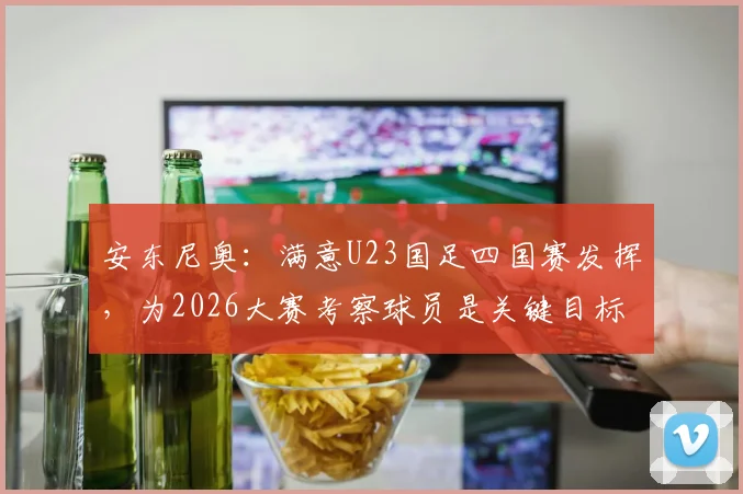 安东尼奥:满意U23国足四国赛发挥,为2026大赛考察球员是关键目标