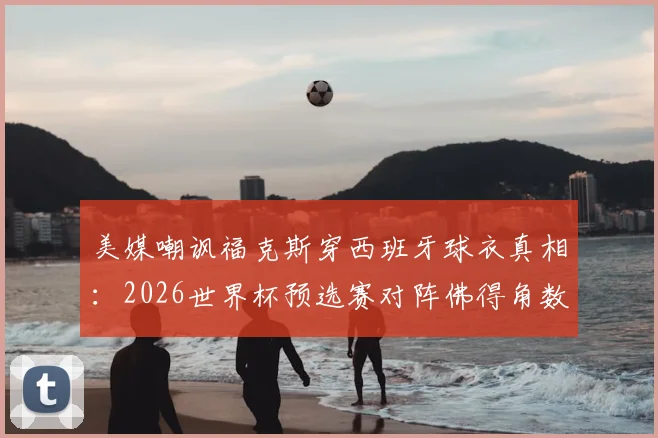 美媒嘲讽福克斯穿西班牙球衣真相：2026世界杯预选赛对阵佛得角数据解析