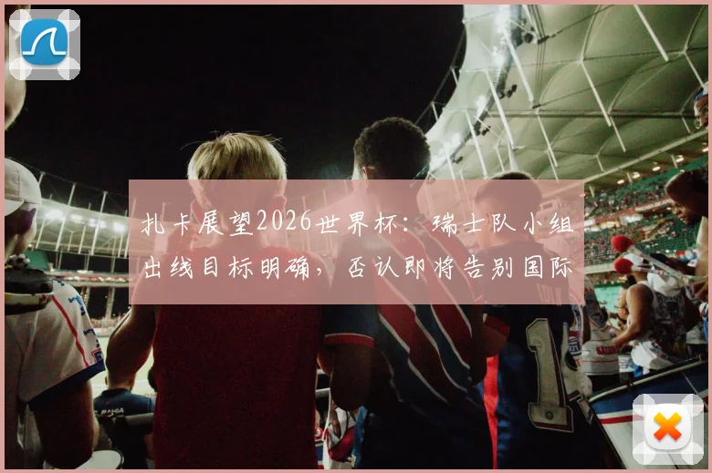 扎卡展望2026世界杯:瑞士队小组出线目标明确,否认即将告别国际赛场