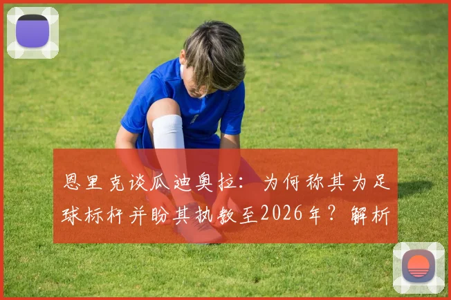 恩里克谈瓜迪奥拉:为何称其为足球标杆并盼其执教至2026年?解析两人执教理念与关系