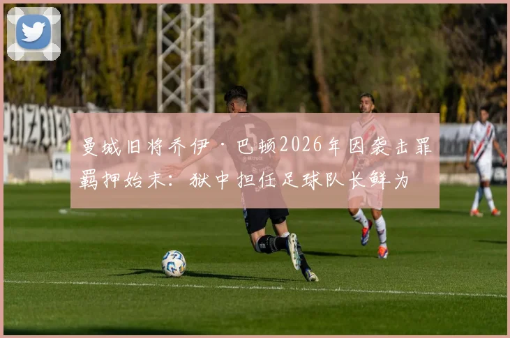 曼城旧将乔伊·巴顿2026年因袭击罪羁押始末:狱中担任足球队长鲜为人知的球场故事
