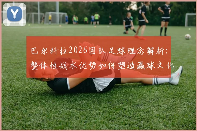 巴尔科拉2026团队足球理念解析:整体性战术优势如何塑造赢球文化,对青训体系的三点启示