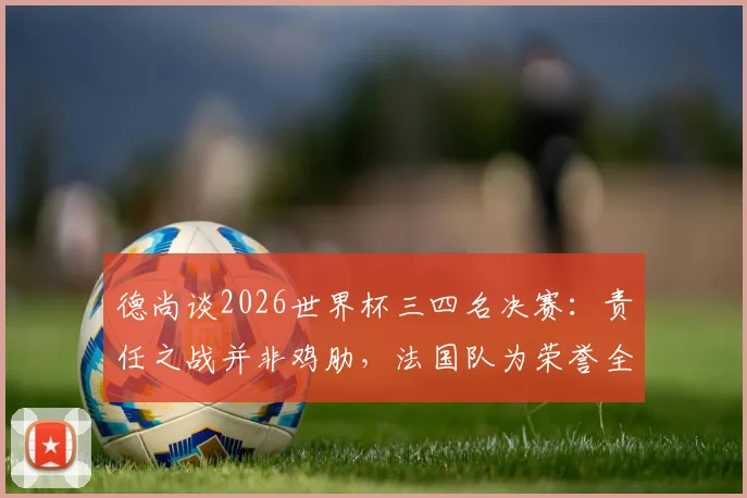 德尚谈2026世界杯三四名决赛：责任之战并非鸡肋，法国队为荣誉全力出击