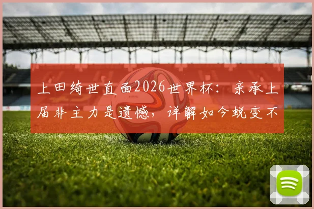 上田绮世直面2026世界杯:亲承上届非主力是遗憾,详解如今蜕变不同之处