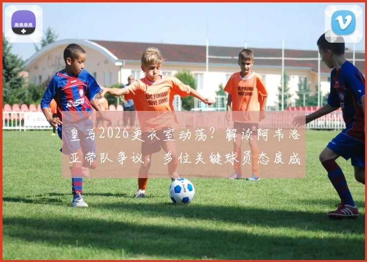 皇马2026更衣室动荡?解读阿韦洛亚带队争议,多位关键球员态度成焦点