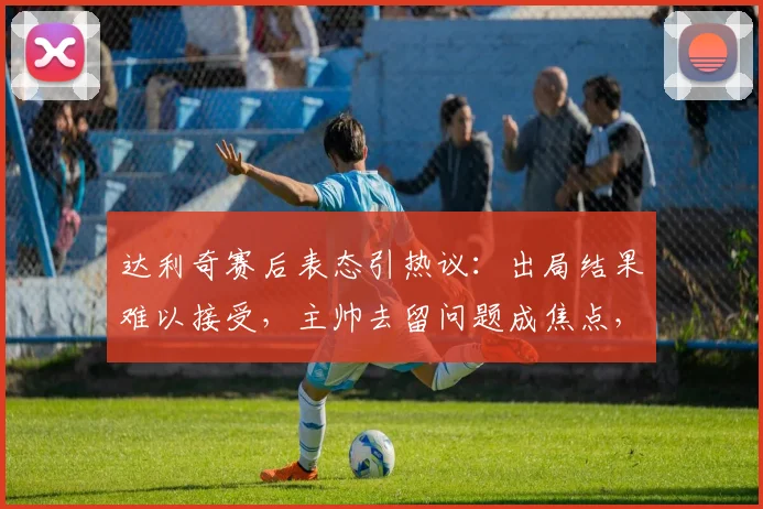 达利奇赛后表态引热议:出局结果难以接受,主帅去留问题成焦点,未来规划暂时保密