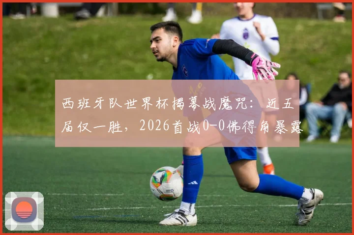 西班牙队世界杯揭幕战魔咒:近五届仅一胜,2026首战0-0佛得角暴露三大问题