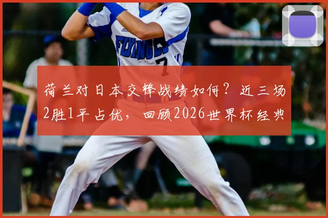 荷兰对日本交锋战绩如何？近三场2胜1平占优，回顾2026世界杯经典一战
