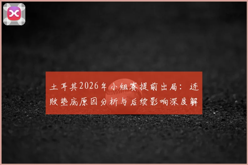 土耳其2026年小组赛提前出局:连败垫底原因分析与后续影响深度解读