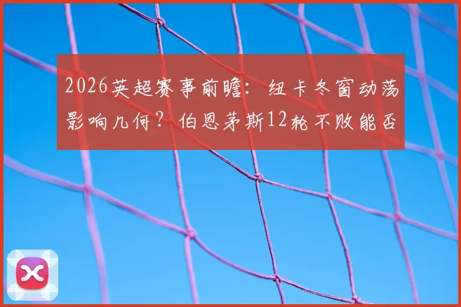 2026英超赛事前瞻：纽卡冬窗动荡影响几何？伯恩茅斯12轮不败能否延续？
