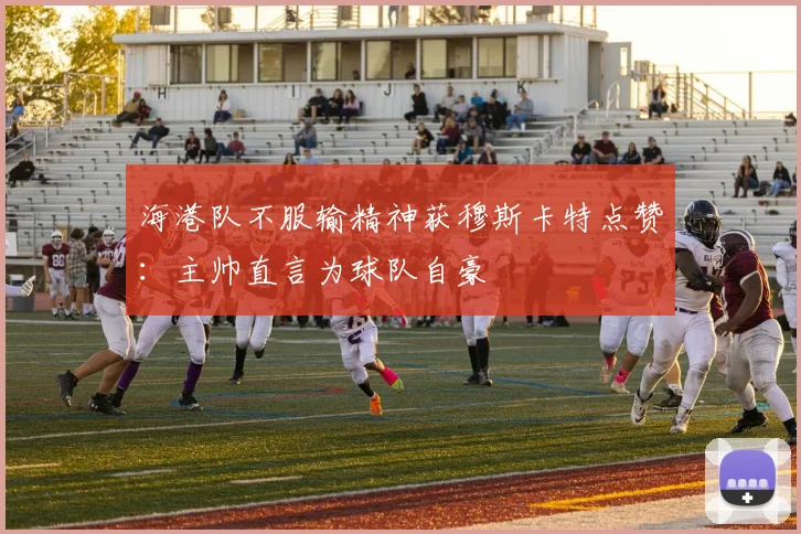 海港队不服输精神获穆斯卡特点赞：主帅直言为球队自豪