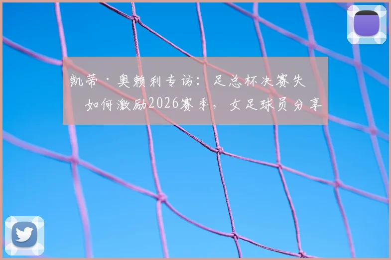 凯蒂·奥赖利专访：足总杯决赛失利如何激励2026赛季，女足球员分享逆境成长与冠军心路历程