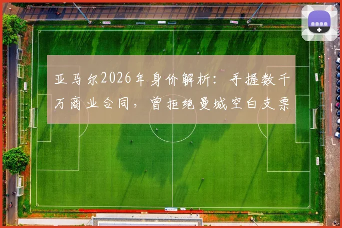 亚马尔2026年身价解析:手握数千万商业合同,曾拒绝曼城空白支票的真实原因