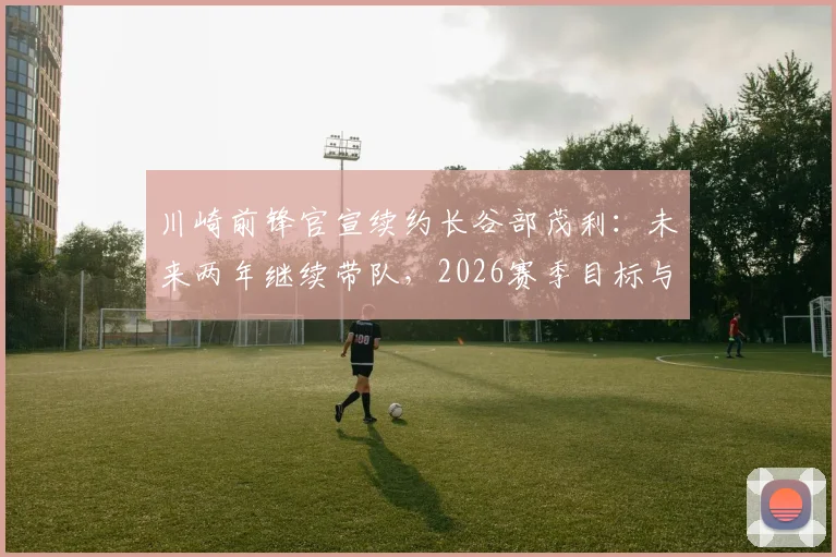 川崎前锋官宣续约长谷部茂利:未来两年继续带队,2026赛季目标与阵容调整前瞻