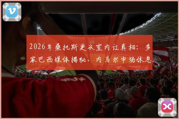 2026年桑托斯更衣室内讧真相:多家巴西媒体揭秘,内马尔中场休息时情绪失控怒斥队友表现
