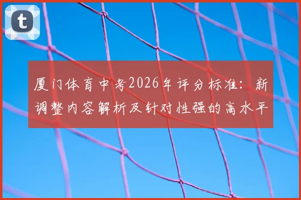 厦门体育中考2026年评分标准:新调整内容解析及针对性强的高水平体育特色学校报考指南