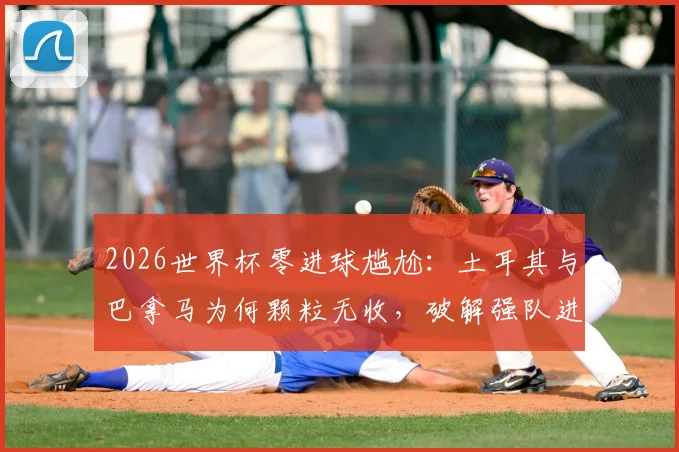 2026世界杯零进球尴尬：土耳其与巴拿马为何颗粒无收，破解强队进攻迷思