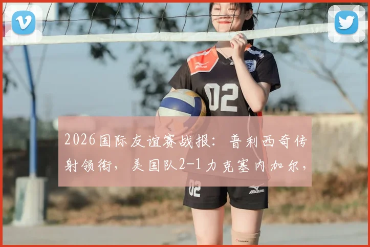 2026国际友谊赛战报：普利西奇传射领衔，美国队2-1力克塞内加尔，马内破门难救主