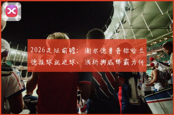 2026足坛前瞻:谢尔德鲁普称哈兰德接球就进球,浅析挪威锋霸为何如此高效