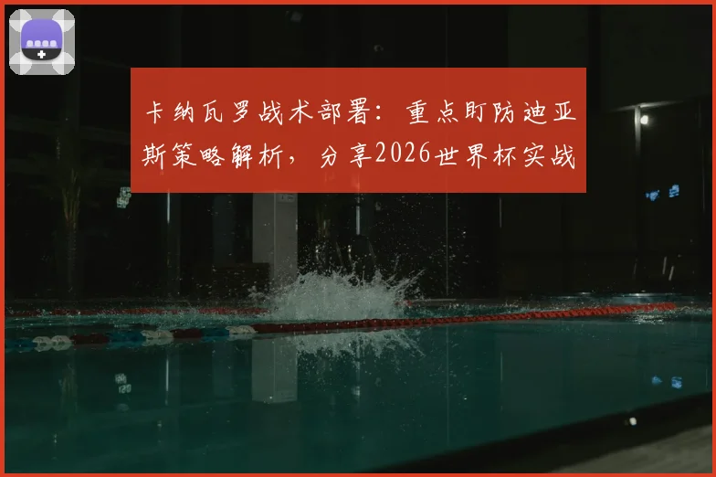 卡纳瓦罗战术部署:重点盯防迪亚斯策略解析,分享2026世界杯实战经验给球队球员的关键方法