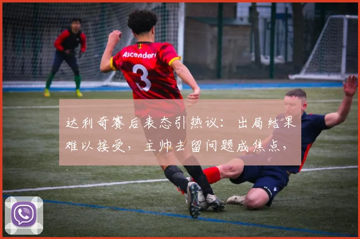 达利奇赛后表态引热议：出局结果难以接受，主帅去留问题成焦点，未来规划暂时保密
