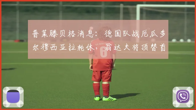 普莱滕贝格消息:德国队战厄瓜多尔穆西亚拉轮休,翁达夫将顶替首发,轮换策略引关注
