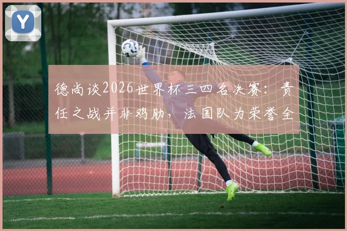 德尚谈2026世界杯三四名决赛:责任之战并非鸡肋,法国队为荣誉全力出击