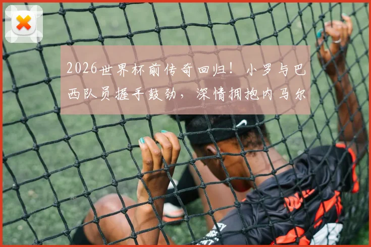 2026世界杯前传奇回归！小罗与巴西队员握手鼓劲，深情拥抱内马尔意义何在？