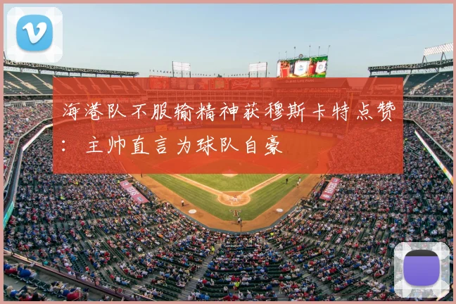 海港队不服输精神获穆斯卡特点赞:主帅直言为球队自豪