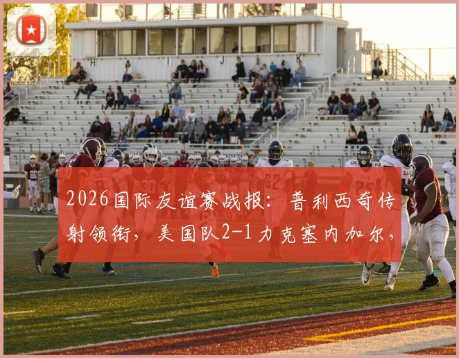 2026国际友谊赛战报:普利西奇传射领衔,美国队2-1力克塞内加尔,马内破门难救主