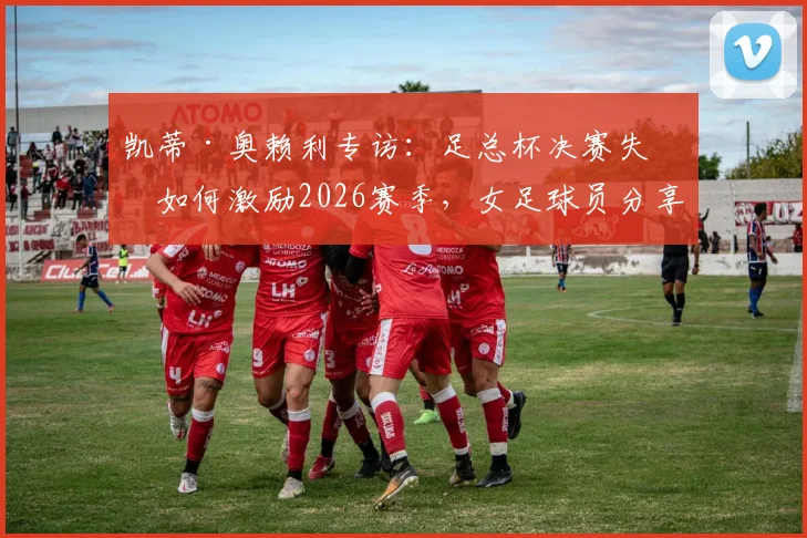 凯蒂·奥赖利专访:足总杯决赛失利如何激励2026赛季,女足球员分享逆境成长与冠军心路历程