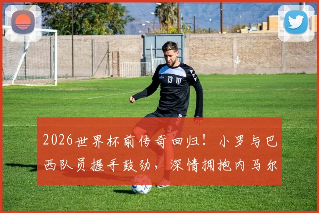 2026世界杯前传奇回归!小罗与巴西队员握手鼓劲,深情拥抱内马尔意义何在?
