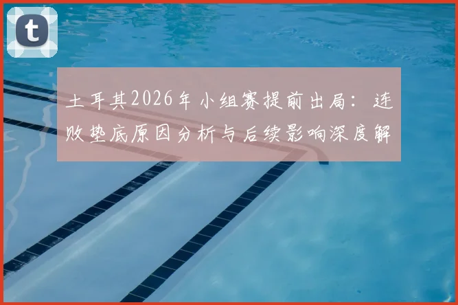 土耳其2026年小组赛提前出局：连败垫底原因分析与后续影响深度解读