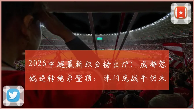 2026中超最新积分榜出炉:成都蓉城逆转绝杀登顶,津门虎战平仍未摆脱负分困境