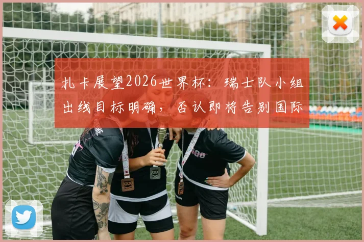扎卡展望2026世界杯：瑞士队小组出线目标明确，否认即将告别国际赛场