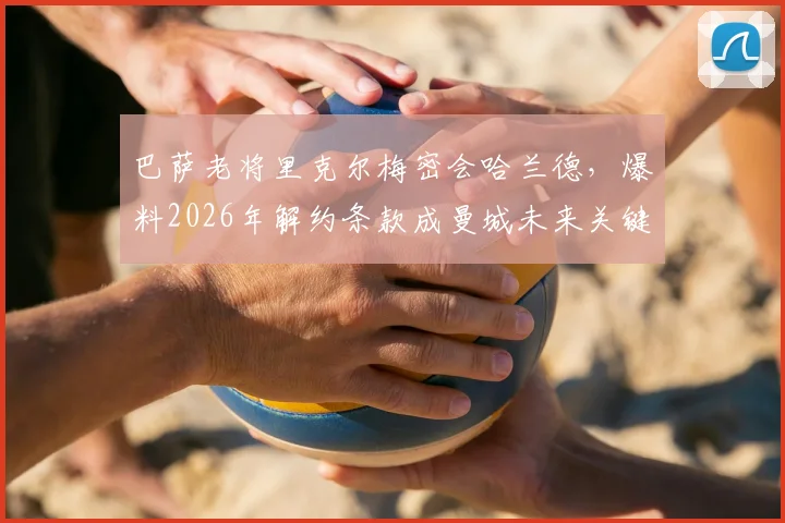 巴萨老将里克尔梅密会哈兰德，爆料2026年解约条款成曼城未来关键变数