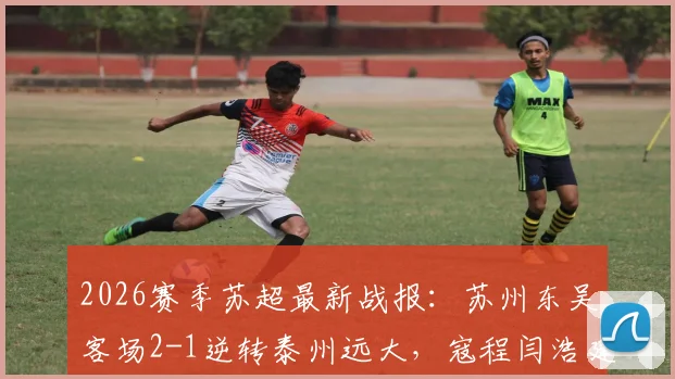 2026赛季苏超最新战报：苏州东吴客场2-1逆转泰州远大，寇程闫浩建功，附最新积分榜解读