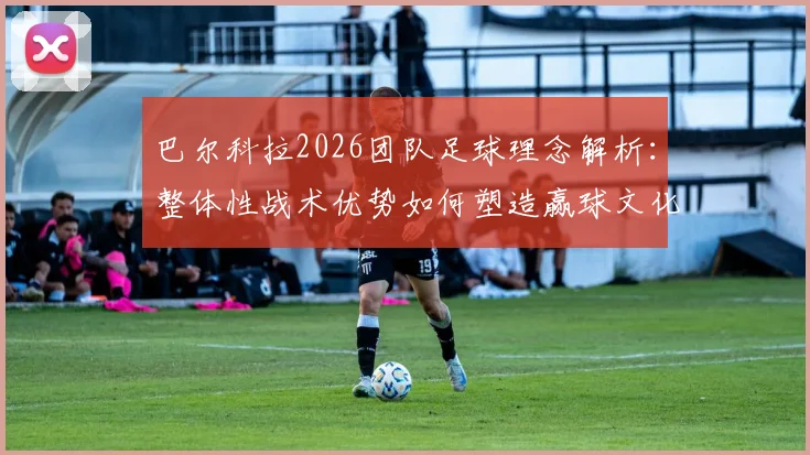 巴尔科拉2026团队足球理念解析：整体性战术优势如何塑造赢球文化，对青训体系的三点启示
