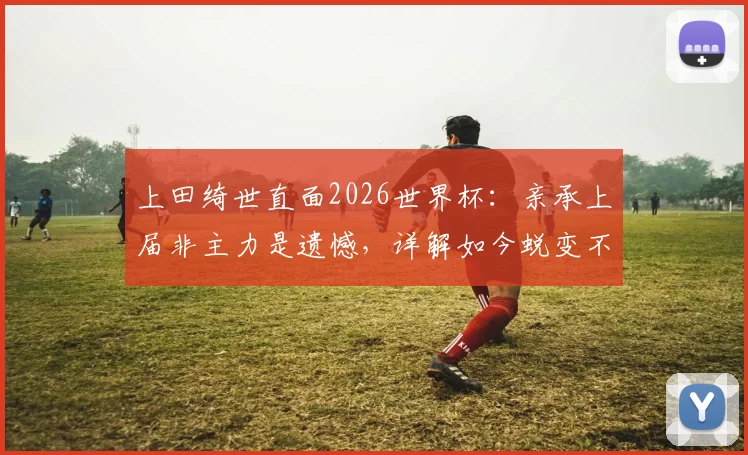 上田绮世直面2026世界杯：亲承上届非主力是遗憾，详解如今蜕变不同之处