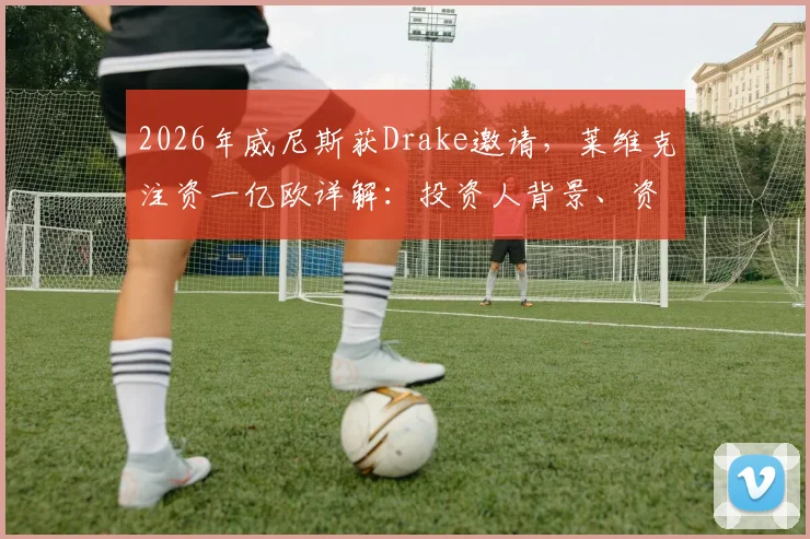 2026年威尼斯获Drake邀请，莱维克注资一亿欧详解：投资人背景、资金用途及对球队影响全解析