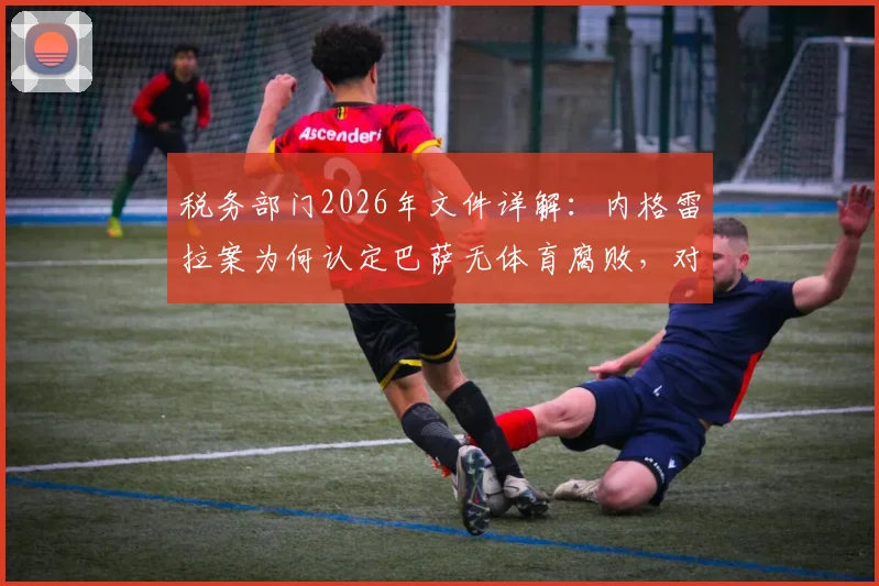 税务部门2026年文件详解：内格雷拉案为何认定巴萨无体育腐败，对比皇马事件及后续影响梳理