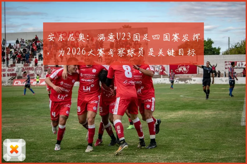 安东尼奥：满意U23国足四国赛发挥，为2026大赛考察球员是关键目标